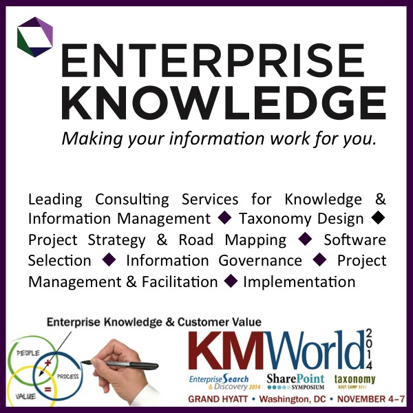 Enterprise Knowledge will be Platinum Sponsors at KMWorld. Leading Consulting Services for Knowledge & Information Management, Taxonomy Design, Project Strategy & Road Mapping, Software Selection, Information Governance, Project Management & Facilitation, Implementation