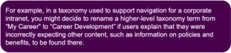 Purple box containing a taxonomy use case: For example, in a taxonomy used to support navigation for a corporate intranet, you might decide to rename a higher-level taxonomy term from "My Career" to "Career Development" if users explain that they were incorrectly expecting other content, such as information on policies and benefits, to be found there."