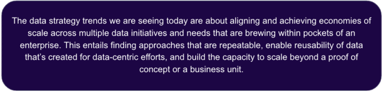 The data strategy trends we are seeing today are about aligning and achieving economies of scale across multiple data initiatives and needs that are brewing within pockets of an enterprise. This entails finding approaches that are repeatable, enable reusability of data that’s created for data-centric efforts, and build the capacity to scale beyond a proof of concept or a business unit. 