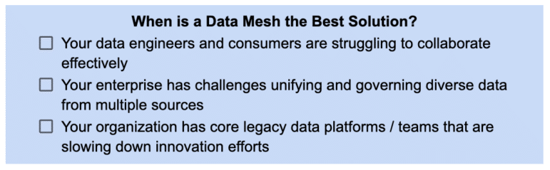 3 scenarios in which Data Mesh is the best solution: 1) Your data engineers and consumers are struggling to collaborate effectively, 2) Your enterprise has challenges unifying and governing diverse data from multiple sources, 3) Your organization has core legacy data platforms / teams that are slowing down innovation efforts
