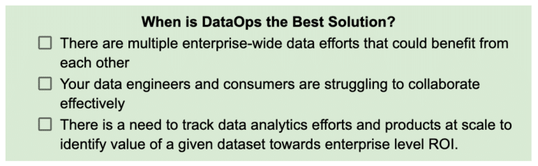 3 scenarios in which DataOps is the best solution: 1) There are multiple enterprise-wide data efforts that could benefit from each other, 2) Your data engineers and consumers are struggling to collaborate effectively, 3) There is a need to track data analytics efforts and products at scale to identify value of a given dataset towards enterprise level ROI. 