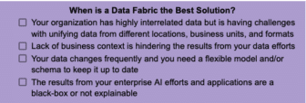A list of 4 scenarios that describe when data fabric is the best solution: 1) Your organization has highly interrelated data but is having challenges with unifying data from different locations, business units, and formats, 2) Lack of business context is hindering the results from your data efforts, 3) Your data changes frequently and you need a flexible morel and/or schema to keep it up to date, and 4) The results from your enterprise AI efforts and applications are a black-box or not explainable   